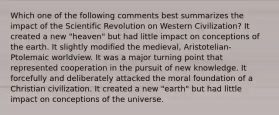 Which one of the following comments best summarizes the impact of the Scientific Revolution on Western Civilization? It created a new "heaven" but had little impact on conceptions of the earth. It slightly modified the medieval, Aristotelian-Ptolemaic worldview. It was a major turning point that represented cooperation in the pursuit of new knowledge. It forcefully and deliberately attacked the moral foundation of a Christian civilization. It created a new "earth" but had little impact on conceptions of the universe.