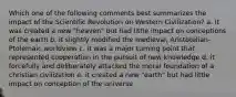 Which one of the following comments best summarizes the impact of the Scientific Revolution on Western Civilization? a. It was created a new "heaven" but had little impact on conceptions of the earth b. it slightly modified the medieval, Aristotelian-Ptolemaic worldview c. it was a major turning point that represented cooperation in the pursuit of new knowledge d. it forcefully and deliberately attacked the moral foundation of a christian civilization e. it created a new "earth" but had little impact on conception of the universe