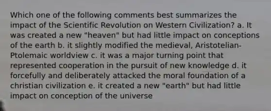 Which one of the following comments best summarizes the impact of the Scientific Revolution on Western Civilization? a. It was created a new "heaven" but had little impact on conceptions of the earth b. it slightly modified the medieval, Aristotelian-Ptolemaic worldview c. it was a major turning point that represented cooperation in the pursuit of new knowledge d. it forcefully and deliberately attacked the moral foundation of a christian civilization e. it created a new "earth" but had little impact on conception of the universe