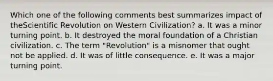 Which one of the following comments best summarizes impact of theScientific Revolution on Western Civilization? a. It was a minor turning point. b. It destroyed the moral foundation of a Christian civilization. c. The term "Revolution" is a misnomer that ought not be applied. d. It was of little consequence. e. It was a major turning point.