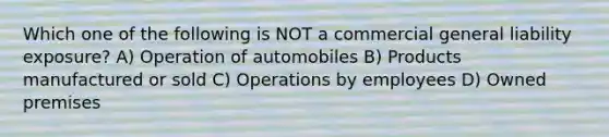 Which one of the following is NOT a commercial general liability exposure? A) Operation of automobiles B) Products manufactured or sold C) Operations by employees D) Owned premises