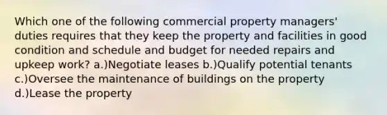 Which one of the following commercial property managers' duties requires that they keep the property and facilities in good condition and schedule and budget for needed repairs and upkeep work? a.)Negotiate leases b.)Qualify potential tenants c.)Oversee the maintenance of buildings on the property d.)Lease the property