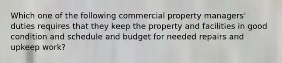 Which one of the following commercial property managers' duties requires that they keep the property and facilities in good condition and schedule and budget for needed repairs and upkeep work?