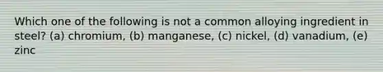 Which one of the following is not a common alloying ingredient in steel? (a) chromium, (b) manganese, (c) nickel, (d) vanadium, (e) zinc