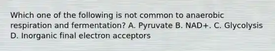 Which one of the following is not common to anaerobic respiration and fermentation? A. Pyruvate B. NAD+. C. Glycolysis D. Inorganic final electron acceptors