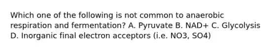 Which one of the following is not common to anaerobic respiration and fermentation? A. Pyruvate B. NAD+ C. Glycolysis D. Inorganic final electron acceptors (i.e. NO3, SO4)