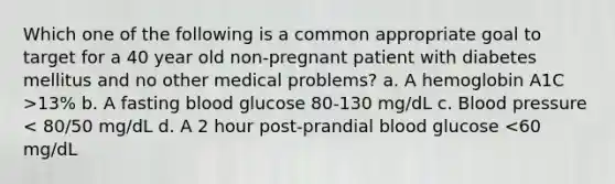 Which one of the following is a common appropriate goal to target for a 40 year old non-pregnant patient with diabetes mellitus and no other medical problems? a. A hemoglobin A1C >13% b. A fasting blood glucose 80-130 mg/dL c. Blood pressure < 80/50 mg/dL d. A 2 hour post-prandial blood glucose <60 mg/dL