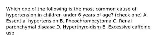 Which one of the following is the most common cause of hypertension in children under 6 years of age? (check one) A. Essential hypertension B. Pheochromocytoma C. Renal parenchymal disease D. Hyperthyroidism E. Excessive caffeine use