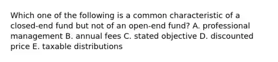 Which one of the following is a common characteristic of a closed-end fund but not of an open-end fund? A. professional management B. annual fees C. stated objective D. discounted price E. taxable distributions