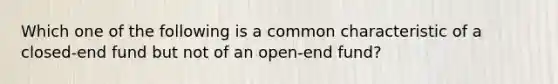 Which one of the following is a common characteristic of a closed-end fund but not of an open-end fund?