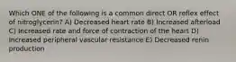 Which ONE of the following is a common direct OR reflex effect of nitroglycerin? A) Decreased heart rate B) Increased afterload C) Increased rate and force of contraction of the heart D) Increased peripheral vascular resistance E) Decreased renin production