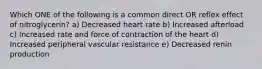 Which ONE of the following is a common direct OR reflex effect of nitroglycerin? a) Decreased heart rate b) Increased afterload c) Increased rate and force of contraction of the heart d) Increased peripheral vascular resistance e) Decreased renin production