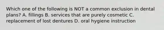 Which one of the following is NOT a common exclusion in dental plans? A. fillings B. services that are purely cosmetic C. replacement of lost dentures D. oral hygiene instruction