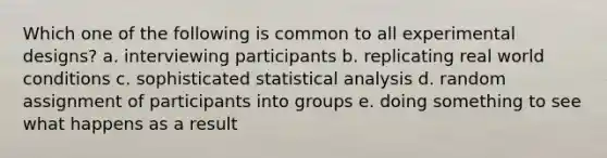 Which one of the following is common to all experimental designs? a. interviewing participants b. replicating real world conditions c. sophisticated statistical analysis d. random assignment of participants into groups e. doing something to see what happens as a result