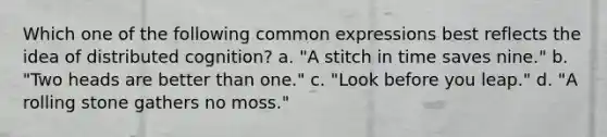 Which one of the following common expressions best reflects the idea of distributed cognition? a. "A stitch in time saves nine." b. "Two heads are better than one." c. "Look before you leap." d. "A rolling stone gathers no moss."