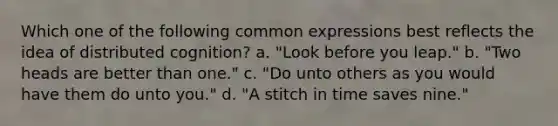 Which one of the following common expressions best reflects the idea of distributed cognition? a. "Look before you leap." b. "Two heads are better than one." c. "Do unto others as you would have them do unto you." d. "A stitch in time saves nine."