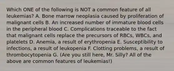 Which ONE of the following is NOT a common feature of all leukemias? A. Bone marrow neoplasia caused by proliferation of malignant cells B. An increased number of immature blood cells in the peripheral blood C. Complications traceable to the fact that malignant cells replace the precursors of RBCs, WBCs, and platelets D. Anemia, a result of erythropenia E. Susceptibility to infections, a result of leukopenia F. Clotting problems, a result of thrombocytopenia G. (Are you still here, Mr. Silly? All of the above are common features of leukemias!)