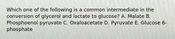 Which one of the following is a common intermediate in the conversion of glycerol and lactate to glucose? A. Malate B. Phosphoenol pyruvate C. Oxaloacetate D. Pyruvate E. Glucose 6-phosphate