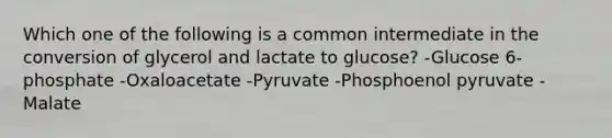 Which one of the following is a common intermediate in the conversion of glycerol and lactate to glucose? -Glucose 6-phosphate -Oxaloacetate -Pyruvate -Phosphoenol pyruvate -Malate