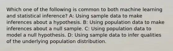 Which one of the following is common to both machine learning and statistical inference? A: Using sample data to make inferences about a hypothesis. B: Using population data to make inferences about a null sample. C: Using population data to model a null hypothesis. D: Using sample data to infer qualities of the underlying population distribution.