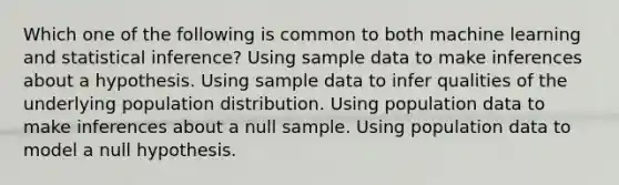 Which one of the following is common to both machine learning and statistical inference? Using sample data to make inferences about a hypothesis. Using sample data to infer qualities of the underlying population distribution. Using population data to make inferences about a null sample. Using population data to model a null hypothesis.