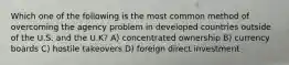 Which one of the following is the most common method of overcoming the agency problem in developed countries outside of the U.S. and the U.K? A) concentrated ownership B) currency boards C) hostile takeovers D) foreign direct investment