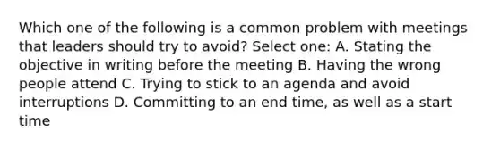 Which one of the following is a common problem with meetings that leaders should try to avoid? Select one: A. Stating the objective in writing before the meeting B. Having the wrong people attend C. Trying to stick to an agenda and avoid interruptions D. Committing to an end time, as well as a start time