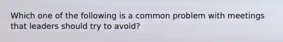 Which one of the following is a common problem with meetings that leaders should try to avoid?