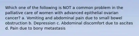 Which one of the following is NOT a common problem in the palliative care of women with advanced epithelial ovarian cancer? a. Vomiting and abdominal pain due to small bowel obstruction b. Depression c. Abdominal discomfort due to ascites d. Pain due to bony metastasis