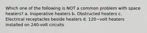 Which one of the following is NOT a common problem with space heaters? a. Inoperative heaters b. Obstructed heaters c. Electrical receptacles beside heaters d. 120~volt heaters installed on 240-volt circuits