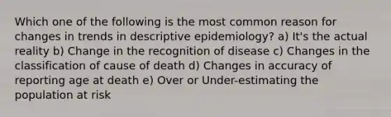 Which one of the following is the most common reason for changes in trends in descriptive epidemiology? a) It's the actual reality b) Change in the recognition of disease c) Changes in the classification of cause of death d) Changes in accuracy of reporting age at death e) Over or Under-estimating the population at risk