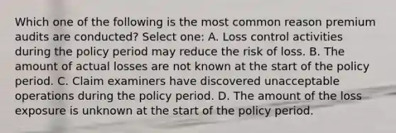 Which one of the following is the most common reason premium audits are conducted? Select one: A. Loss control activities during the policy period may reduce the risk of loss. B. The amount of actual losses are not known at the start of the policy period. C. Claim examiners have discovered unacceptable operations during the policy period. D. The amount of the loss exposure is unknown at the start of the policy period.