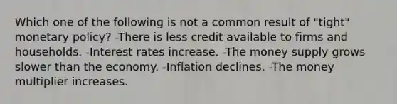 Which one of the following is not a common result of "tight" <a href='https://www.questionai.com/knowledge/kEE0G7Llsx-monetary-policy' class='anchor-knowledge'>monetary policy</a>? -There is less credit available to firms and households. -Interest rates increase. -The money supply grows slower than the economy. -Inflation declines. -The money multiplier increases.