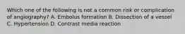 Which one of the following is not a common risk or complication of angiography? A. Embolus formation B. Dissection of a vessel C. Hypertension D. Contrast media reaction