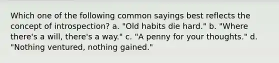 Which one of the following common sayings best reflects the concept of introspection? a. "Old habits die hard." b. "Where there's a will, there's a way." c. "A penny for your thoughts." d. "Nothing ventured, nothing gained."