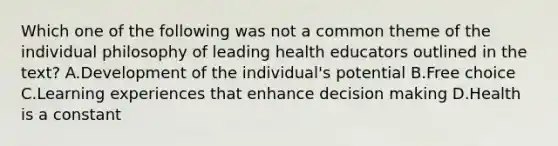 Which one of the following was not a common theme of the individual philosophy of leading health educators outlined in the text? A.Development of the individual's potential B.Free choice C.Learning experiences that enhance decision making D.Health is a constant