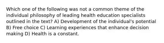 Which one of the following was not a common theme of the individual philosophy of leading health education specialists outlined in the text? A) Development of the individual's potential B) Free choice C) Learning experiences that enhance decision making D) Health is a constant.