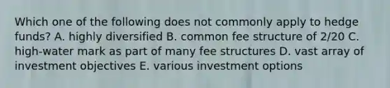 Which one of the following does not commonly apply to hedge funds? A. highly diversified B. common fee structure of 2/20 C. high-water mark as part of many fee structures D. vast array of investment objectives E. various investment options