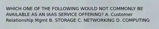 WHICH ONE OF THE FOLLOWING WOULD NOT COMMONLY BE AVAILABLE AS AN IAAS SERVICE OFFERING? A. Customer Relationship Mgmt B. STORAGE C. NETWORKING D. COMPUTING