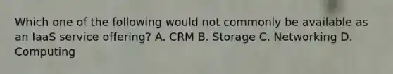 Which one of the following would not commonly be available as an IaaS service offering? A. CRM B. Storage C. Networking D. Computing