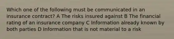 Which one of the following must be communicated in an insurance contract? A The risks insured against B The financial rating of an insurance company C Information already known by both parties D Information that is not material to a risk