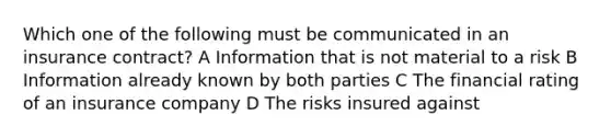 Which one of the following must be communicated in an insurance contract? A Information that is not material to a risk B Information already known by both parties C The financial rating of an insurance company D The risks insured against