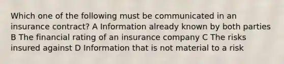 Which one of the following must be communicated in an insurance contract? A Information already known by both parties B The financial rating of an insurance company C The risks insured against D Information that is not material to a risk