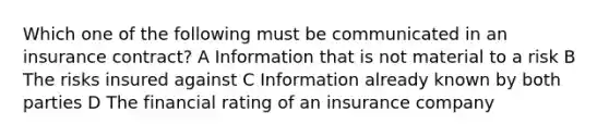 Which one of the following must be communicated in an insurance contract? A Information that is not material to a risk B The risks insured against C Information already known by both parties D The financial rating of an insurance company