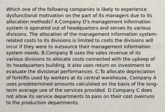 Which one of the following companies is likely to experience dysfunctional motivation on the part of its managers due to its allocation methods? A.Company D's management information system is operated out of headquarters and serves its various divisions. The allocation of the management information system-related costs to its divisions is limited to costs the divisions will incur if they were to outsource their management information system needs. B.Company B uses the sales revenue of its various divisions to allocate costs connected with the upkeep of its headquarters building. It also uses return on investment to evaluate the divisional performances. C.To allocate depreciation of forklifts used by workers at its central warehouse, Company A uses predetermined amounts calculated on the basis of the long-term average use of the services provided. D.Company C does not allow its service departments to pass on their cost overruns to the production departments.