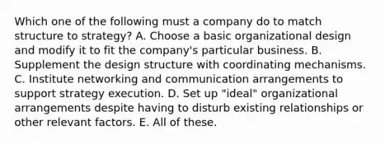 Which one of the following must a company do to match structure to strategy? A. Choose a basic organizational design and modify it to fit the company's particular business. B. Supplement the design structure with coordinating mechanisms. C. Institute networking and communication arrangements to support strategy execution. D. Set up "ideal" organizational arrangements despite having to disturb existing relationships or other relevant factors. E. All of these.