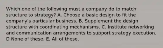 Which one of the following must a company do to match structure to strategy? A. Choose a basic design to fit the company's particular business. B. Supplement the design structure with coordinating mechanisms. C. Institute networking and communication arrangements to support strategy execution. D None of these. E. All of these.