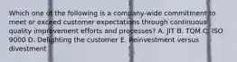 Which one of the following is a​ company-wide commitment to meet or exceed customer expectations through continuous quality improvement efforts and​ processes? A. JIT B. TQM C. ISO 9000 D. Delighting the customer E. Reinvestment versus divestment