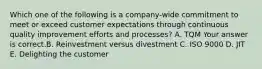 Which one of the following is a​ company-wide commitment to meet or exceed customer expectations through continuous quality improvement efforts and​ processes? A. TQM Your answer is correct.B. Reinvestment versus divestment C. ISO 9000 D. JIT E. Delighting the customer