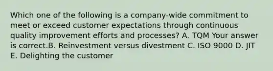 Which one of the following is a​ company-wide commitment to meet or exceed customer expectations through continuous quality improvement efforts and​ processes? A. TQM Your answer is correct.B. Reinvestment versus divestment C. ISO 9000 D. JIT E. Delighting the customer